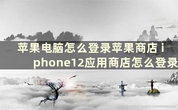 苹果电脑怎么登录苹果商店 iphone12应用商店怎么登录